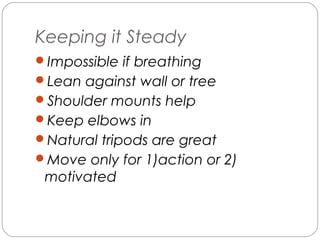 Keeping it Steady 
Impossible if breathing 
Lean against wall or tree 
Shoulder mounts help 
Keep elbows in 
Natural tripods are great 
Move only for 1)action or 2) 
motivated 
 