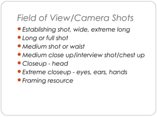 Field of View/Camera Shots 
Establishing shot, wide, extreme long 
Long or full shot 
Medium shot or waist 
Medium close up/interview shot/chest up 
Closeup - head 
Extreme closeup - eyes, ears, hands 
Framing resource 
 