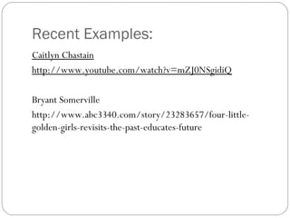 Recent Examples: 
Caitlyn Chastain 
http://www.youtube.com/watch?v=mZJ0NSgidiQ 
Bryant Somerville 
http://www.abc3340.com/story/23283657/four-little-golden- 
girls-revisits-the-past-educates-future 
 