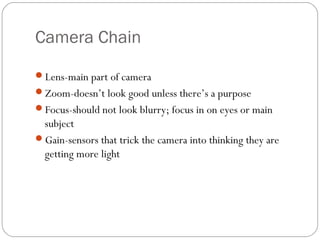 Camera Chain 
Lens-main part of camera 
Zoom-doesn’t look good unless there’s a purpose 
Focus-should not look blurry; focus in on eyes or main 
subject 
Gain-sensors that trick the camera into thinking they are 
getting more light 
 