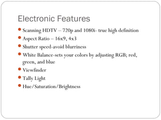 Electronic Features 
Scanning HDTV – 720p and 1080i- true high definition 
Aspect Ratio – 16x9, 4x3 
Shutter speed-avoid blurriness 
White Balance-sets your colors by adjusting RGB; red, 
green, and blue 
Viewfinder 
Tally Light 
Hue/Saturation/Brightness 
 