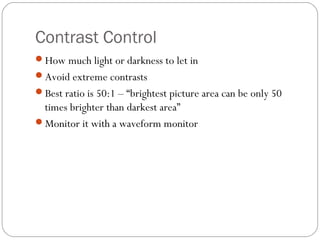 Contrast Control 
How much light or darkness to let in 
Avoid extreme contrasts 
Best ratio is 50:1 – “brightest picture area can be only 50 
times brighter than darkest area” 
Monitor it with a waveform monitor 
 