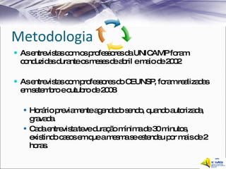 Metodologia As entrevistas com os professores da UNICAMP foram conduzidas durante os meses de abril e maio de 2002 As entrevistas com professores do CEUNSP, foram realizadas em setembro e outubro de 2008 Horário previamente agendado sendo, quando autorizada, gravada.  Cada entrevista teve duração mínima de 30 minutos, existindo casos em que a mesma se estendeu por mais de 2 horas.  