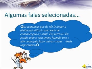 Algumas falas selecionadas... “ Nas tentativas que fiz (de lecionar a distância) utilizei como meio de comunicação o e-mail. Foi terrível! Eu perdia todo o meu tempo fazendo isso e não conseguia fazer outras coisas  (mais importantes) ” 