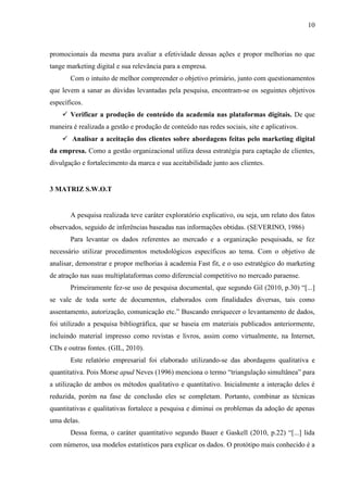 10
promocionais da mesma para avaliar a efetividade dessas ações e propor melhorias no que
tange marketing digital e sua relevância para a empresa.
Com o intuito de melhor compreender o objetivo primário, junto com questionamentos
que levem a sanar as dúvidas levantadas pela pesquisa, encontram-se os seguintes objetivos
específicos.
 Verificar a produção de conteúdo da academia nas plataformas digitais. De que
maneira é realizada a gestão e produção de conteúdo nas redes sociais, site e aplicativos.
 Analisar a aceitação dos clientes sobre abordagens feitas pelo marketing digital
da empresa. Como a gestão organizacional utiliza dessa estratégia para captação de clientes,
divulgação e fortalecimento da marca e sua aceitabilidade junto aos clientes.
3 MATRIZ S.W.O.T
A pesquisa realizada teve caráter exploratório explicativo, ou seja, um relato dos fatos
observados, seguido de inferências baseadas nas informações obtidas. (SEVERINO, 1986)
Para levantar os dados referentes ao mercado e a organização pesquisada, se fez
necessário utilizar procedimentos metodológicos específicos ao tema. Com o objetivo de
analisar, demonstrar e propor melhorias à academia Fast fit, e o uso estratégico do marketing
de atração nas suas multiplataformas como diferencial competitivo no mercado paraense.
Primeiramente fez-se uso de pesquisa documental, que segundo Gil (2010, p.30) “[...]
se vale de toda sorte de documentos, elaborados com finalidades diversas, tais como
assentamento, autorização, comunicação etc.” Buscando enriquecer o levantamento de dados,
foi utilizado a pesquisa bibliográfica, que se baseia em materiais publicados anteriormente,
incluindo material impresso como revistas e livros, assim como virtualmente, na Internet,
CDs e outras fontes. (GIL, 2010).
Este relatório empresarial foi elaborado utilizando-se das abordagens qualitativa e
quantitativa. Pois Morse apud Neves (1996) menciona o termo “triangulação simultânea” para
a utilização de ambos os métodos qualitativo e quantitativo. Inicialmente a interação deles é
reduzida, porém na fase de conclusão eles se completam. Portanto, combinar as técnicas
quantitativas e qualitativas fortalece a pesquisa e diminui os problemas da adoção de apenas
uma delas.
Dessa forma, o caráter quantitativo segundo Bauer e Gaskell (2010, p.22) “[...] lida
com números, usa modelos estatísticos para explicar os dados. O protótipo mais conhecido é a
 