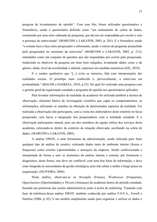 11
pesquisa de levantamento de opinião”. Com esse fim, foram utilizados questionários e
formulários, sendo o questionário definido como “um instrumento de coleta de dados,
constituído por uma série ordenada de perguntas, que devem ser respondidas por escrito e sem
a presença do entrevistado” (MARCONI e LAKATOS, 2003, p. 201). E o formulário sendo
“o contato face a face entre pesquisador e informante, sendo o roteiro de perguntas preenchido
pelo pesquisador no momento da entrevista” (MARCONI e LAKATOS, 2003, p. 212),
entendidos como um conjunto de questões que são respondidas por escrito pelo pesquisado,
traduzindo os objetivos da pesquisa em itens bem redigidos, levantando dados como o de
gênero, idade, nível de escolaridade e salarial, expressos em medidas numéricas (GIL, 2010).
E o caráter qualitativo que “[...] evita os números, lida com interpretações das
realidades sociais. O protótipo mais conhecido é, provavelmente, a entrevista em
profundidade.” (BAUER e GASKELL, 2010, p.23). Do qual foi realizado uma pesquisa com
o gerente geral da organização estudada e perguntas de opinião nos questionários aplicados.
Para levantar informações da realidade da academia foi utilizada também a técnica de
observação, elemento básico de investigação científica que capta os comportamentos, as
informações, utilizando os sentidos na obtenção de determinados aspectos da realidade. Foi
realizada a observação não participante, com a visita dos elaboradores deste relatório no lócus
pesquisado, sem haver a integração dos pesquisadores com a realidade estudada. E a
observação participante natural, pois um dos membros da equipe utiliza dos serviços desta
academia, colocando-se dentro do contexto da situação observada, auxiliando na coleta de
dados. (MARCONI e LAKATOS, 2002).
A análise SWOT, é uma ferramenta da administração, sendo utilizada para fazer
qualquer tipo de análise de cenário, coletando dados tanto do ambiente interno (forças e
fraquezas) como externo (oportunidades e ameaças) da empresa. Sendo confeccionada e
interpretada de forma a unir os elementos da análise interna e externa, por formarem o
diagnóstico, desta forma, este deve ser confiável, com uma boa fonte de informação, e deve
estar integrado às necessidades da gestão estratégica, pois irão afetar a médio e longo prazo na
organização. (OLIVEIRA, 2004).
Nesta análise, observam-se as Strengths (Forças), Weaknesses (Fraquezas),
Opportunities (Oportunidades) e Threats (Ameaças) da academia dentro do período estudado,
baseado nas premissas das teorias administrativas junto à teoria de marketing. Tomando com
base de referência dessa análise SWOT, também conhecida por análise F.O.F.A., Ferrell e
Hartline (2006, p. 82) “é um modelo amplamente usado para organizar e utilizar os dados e
 