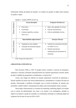 12
informações obtidos da análise da situação”, no modelo em questão os dados serão expostos
no quadro a seguir.
Quadro 1- Análise SWOT (F.O.F.A).
FatoresInternos
Forças (Strengths) Fraquezas (Weaknesses)
 Preço baixo
 Localização
 Estrutura (aparelhos, estrutura
física e etc.)
 Baixo valor agregado ao serviço
 Falta de estacionamento
 Falta de modalidades diversas
FatoresExternos
Oportunidades (Opportunities) Ameaças (Threats)
 Ampliação de suas unidades
 Utilização de ferramentas digitais
para comunicação
 Aumento da concorrência baseada
no modelo lowcost
 Perda de mercado por
subutilização das ferramentas de
marketing
Fonte: Pesquisa de Campo (2015).
4 RELEITURA CONCEITUAL
Para Severino (1986, p. 203) “O quadro teórico constitui o universo de princípios,
categorias e conceitos, formando sistematicamente um conjunto logicamente coerente, dentro
do qual, o trabalho do pesquisador se fundamenta e se desenvolve”.
Assim, este estágio do relatório de atuação empresarial, consistirá em apresentar e
discutir opiniões de autores das teorias administrativas, consultando-os a respeito do tema em
questão, relacionando o problema investigado com as teorias levantadas, de maneira que
possibilite a melhor análise e interpretação dos dados, para recomendações finais coerentes.
Nesta etapa, relacionaremos os conceitos de marketing, marketing digital e de atração
com as teorias da administração, tais como a de sistema e de contingência, atrelado ao
objetivo de analisar a gestão de conteúdo e as ferramentas utilizadas no marketing digital da
academia Fast fit entre os anos de 2014 e 2015.
 