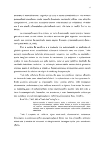 14
momento da matricula ficam a disposição de todos os setores administrativos e isso colabora
para conhecer seus alunos, montar os perfis, frequência, pacotes oferecidos e como atingi-los
com promoções. Além disso, a academia também sofre influência da sociedade ao seu redor
que é uma grande influenciadora, principalmente como referência em modelo lowcost em
Belém.
As organizações esportivas podem, por meio da automação, manter registros bastante
preciosos de todos os seus clientes, de todas as pessoas com quem negociam. Inclui-se tanto
aqueles que compram da organização quanto aqueles de quem a organização compra bens e
serviços (STOTLAR, 1989).
Com o auxilia da tecnologia e a tendência pela automatização, as academias de
ginástica possuem acesso a consideráveis volumes de informação sobre seus clientes. Todos
possuem matriculas que inclui não apenas nome e endereço, mas também, sua ocupação e
renda. Dispõem também de um sistema de rastreamento dos programas e equipamentos
usados em suas dependências por cada membro, capaz de gerar relatórios detalhado das
atividades individuais e coletivas. Tal informação pode se revelar bastante útil ao gerente de
mercado quanto à substituição e criação de futuras campanhas promocionais, como suporte
para tomadas de decisão nas estratégias de marketing da organização.
Tudo sofre influência do meio externo, são quase inexistentes as empresas adotantes
de sistemas fechados, onde não sofrem influência do meio ambiente e não interagem com ele.
Então podemos considerar as organizações como sistemas abertos, estão interagindo
diretamente e continuamente com o ambiente ao seu redor e algumas delas usam a ferramenta
do marketing, que pode influenciar tanto o meio interno quanto o externo e atua com todas as
áreas de uma organização. Somando a esse pensamento, a teoria da contingência, enfatiza que
não há nada de absoluto nas organizações ou na teoria administrativa. Tudo é relativo.
Para Silva (2005, 366) a Teoria da Contingência:
Procura entender as relações dentro e dentre os subsistemas, bem como entre a
organização e seu ambiente e procura definir padrões de relações ou configurações
de variáveis. Esta visão enfatiza a natureza multivariada das organizações e tenta
entender como as organizações operam sob condições variáveis e em circunstâncias
específicas.
Tudo é composto de variáveis, sejam situacionais, circunstanciais, ambientais,
tecnológicas e econômicas; enfoca as organizações de dentro para fora colocando o ambiente
como fator primordial na estrutura e no comportamento das organizações, que é um sistema
aberto.
 