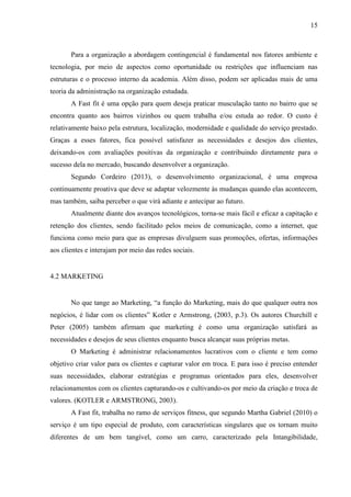 15
Para a organização a abordagem contingencial é fundamental nos fatores ambiente e
tecnologia, por meio de aspectos como oportunidade ou restrições que influenciam nas
estruturas e o processo interno da academia. Além disso, podem ser aplicadas mais de uma
teoria da administração na organização estudada.
A Fast fit é uma opção para quem deseja praticar musculação tanto no bairro que se
encontra quanto aos bairros vizinhos ou quem trabalha e/ou estuda ao redor. O custo é
relativamente baixo pela estrutura, localização, modernidade e qualidade do serviço prestado.
Graças a esses fatores, fica possível satisfazer as necessidades e desejos dos clientes,
deixando-os com avaliações positivas da organização e contribuindo diretamente para o
sucesso dela no mercado, buscando desenvolver a organização.
Segundo Cordeiro (2013), o desenvolvimento organizacional, é uma empresa
continuamente proativa que deve se adaptar velozmente às mudanças quando elas acontecem,
mas também, saiba perceber o que virá adiante e antecipar ao futuro.
Atualmente diante dos avanços tecnológicos, torna-se mais fácil e eficaz a capitação e
retenção dos clientes, sendo facilitado pelos meios de comunicação, como a internet, que
funciona como meio para que as empresas divulguem suas promoções, ofertas, informações
aos clientes e interajam por meio das redes sociais.
4.2 MARKETING
No que tange ao Marketing, “a função do Marketing, mais do que qualquer outra nos
negócios, é lidar com os clientes” Kotler e Armstrong, (2003, p.3). Os autores Churchill e
Peter (2005) também afirmam que marketing é como uma organização satisfará as
necessidades e desejos de seus clientes enquanto busca alcançar suas próprias metas.
O Marketing é administrar relacionamentos lucrativos com o cliente e tem como
objetivo criar valor para os clientes e capturar valor em troca. E para isso é preciso entender
suas necessidades, elaborar estratégias e programas orientados para eles, desenvolver
relacionamentos com os clientes capturando-os e cultivando-os por meio da criação e troca de
valores. (KOTLER e ARMSTRONG, 2003).
A Fast fit, trabalha no ramo de serviços fitness, que segundo Martha Gabriel (2010) o
serviço é um tipo especial de produto, com características singulares que os tornam muito
diferentes de um bem tangível, como um carro, caracterizado pela Intangibilidade,
 
