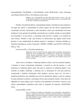16
Inseparabilidade, Variabilidade e a Perecibilidade. Assim, Philip Kotler e Gary Armstrong
apud Martha Gabriel (2010, p. 48), definem serviço como:
Qualquer ato ou desempenho que uma parte pode oferecer a outra e que seja
essencialmente intangível e não resulte na propriedade de nada. Sua produção pode
ou não estar vinculada a um produto físico.
Produtos concedem benefícios e desempenham funções. O produto de uma academia é
um lugar que oferece a oportunidade de realizar desejos por boa forma, emagrecimento,
socialização, diversão, relaxamento e outros benefícios, sendo esses classificados como bens
intangíveis (como garantia de qualidade, prometendo que o produto satisfaça as necessidades
do consumidor e se não ocorrer, o consumidor pode devolver o produto e ser satisfeito de
outra forma). “Produto é tudo, seja favorável ou desfavorável, que alguém recebe numa
permuta. E uma complexidade de atributos tangíveis e intangíveis, incluindo utilidades ou
benefícios psicológicos, sociais e funcionais.” (PRIDE e FERREL apud PITTS e STOTLAR,
2002, p. 158).
Las Casas (1997, p. 38) afirma também que:
Marketing é a área de conhecimento que engloba todas as atividades concernentes às
relações de troca, orientadas para a satisfação dos desejos dos consumidores,
visando alcançar determinados objetivos de empresa ou indivíduos considerando
sempre o meio ambiente de atuação e o impacto que essas relações causam bem-
estar da sociedade.
Assim como a sociedade, o marketing também evoluiu e está em constante mudança.
A Internet se tornou extremamente importante e essencial na vida das pessoas e o web
marketing ou marketing digital muito mais para as empresas. O marketing digital é uma
extensão do próprio marketing, a diferença são as ferramentas da web para promover
comunicação e distribuir informações sobre produtos, serviços, marca etc. ele seria o
marketing tradicional, mas trabalhado por meio das ferramentas digitais, como um conjunto
de ações aplicadas na internet e tecnologias móveis, para conquistar clientes. Essas ações são
adaptadas aos meios digitais, pois a internet é uma plataforma conveniente, acessível e que
oferece oportunidades competitivas para todos os tamanhos de empresas. (NOGUEIRA,
2014)
Limeira (2000, p. 9) diz:
Com a evolução da tecnologia da informação e da comunicação, especialmente a
internet, o marketing evoluiu para o chamado marketing eletrônico, e-marketing ou
marketing digital, conceito que expressa o conjunto de ações de ações intermediadas
por canais eletrônicos como a internet, em que o cliente controla a quantidade e o
tipo de informação recebida.
 