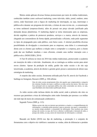 17
Muitos ainda aplicam diversas formas promocionais por meio de mídias tradicionais,
conhecidas também como outbound marketing, como televisão, rádio, jornal, outdoor, entre
outros, onde funcionam com a lógica do marketing de interrupção, ou seja, interrompe o
público-alvo durante um programa de televisão, a leitura de uma revista etc., a comunicação
se torna unilateral (empresa-cliente), além de possuir um preço elevado justificado pela
demanda dessas plataformas. O marketing digital se torna interessante para as empresas,
devido englobar a prática de promover produtos, serviços e a marca, através da internet,
chegando aos consumidores de forma rápida, personalizada e eficiente, onde pode segmentar
os tipos de propaganda para cada público, com baixo custo. A internet possibilita diversas
possibilidades de divulgação e crescimento para as empresas, uma delas é a comunicação
direta com os clientes que melhora a relação entre o comprador e a empresa, pois o cliente
pode dar um feedback imediato e mais eficiente, criando uma melhor interação com o
público-alvo. (NOGUEIRA, 2014)
A Fast fit utilizou no início de 2014 das mídias tradicionais, promovendo a academia
em inserções de rádio e televisão. Atualmente, ela se restringiu as mídias sociais para atrair
novos clientes. Apesar da produção de mídia, gestão das redes sociais e do site seja
terceirizada, a academia, através do diretor e gerente geral, possui a autonomia de alterar suas
estratégias de marketing.
A respeito das redes sociais, ferramenta utilizada pela Fast fit, através do Facebook e
hashtags no Instagram, Recuero (2009, p. 104) afirma:
Sites de redes sociais propriamente ditos são aqueles que compreendem a categoria
dos sistemas focados em expor e publicar as redes sociais dos atores. São sites cujo
foco principal está na exposição pública das redes conectadas aos atores, ou seja,
cuja finalidade está relacionada à publicação dessas.
As redes sociais estão inclusas dentro da mídia social, onde a primeira são sites ou
recursos que permitem a troca de informações entre redes formadas por pessoas e as mídias
são todo tipo de meios de comunicação colaborativo.
Segundo Torres (2009, p. 113):
Mídias sociais são sites na internet que permitem a criação e o compartilhamento de
informações e conteúdos pelas pessoas e para as pessoas, nas quais o consumidor é
ao mesmo tempo produtor e consumidor da informação. Elas recebem esse nome
porque são sociais, ou seja, são livres e abertas à colaboração e interação de todos, e
porque são mídias, ou seja, meios de transmissão de informações e conteúdo.
Baseado em Kotler (2010) nos 4ps de marketing, a promoção é o conjunto de
ferramentas com o objetivo de viabilizar e aumentar as vendas, além de diferenciar o produto
 