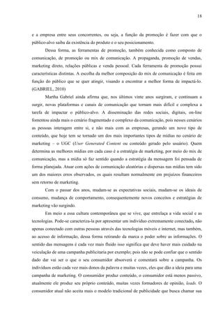 18
e a empresa entre seus concorrentes, ou seja, a função da promoção é fazer com que o
público-alvo saiba da existência do produto e o seu posicionamento.
Dessa forma, as ferramentas de promoção, também conhecida como composto de
comunicação, de promoção ou mix de comunicação. A propaganda, promoção de vendas,
marketing direto, relações públicas e venda pessoal. Cada ferramenta de promoção possui
características distintas. A escolha da melhor composição do mix de comunicação é feita em
função do público que se quer atingir, visando a encontrar a melhor forma de impactá-lo.
(GABRIEL, 2010)
Martha Gabriel ainda afirma que, nos últimos vinte anos surgiram, e continuam a
surgir, novas plataformas e canais de comunicação que tornam mais difícil e complexa a
tarefa de impactar o público-alvo. A disseminação das redes sociais, digitais, on-line
fomentou ainda mais o cenário fragmentado e complexo da comunicação, pois nesses cenários
as pessoas interagem entre si, e não mais com as empresas, gerando um novo tipo de
conteúdo, que hoje tem se tornado um dos mais importantes tipos de mídias no cenário de
marketing – o UGC (User Generated Content ou conteúdo gerado pelo usuário). Quem
determina as melhores mídias em cada caso é a estratégia de marketing, por meio do mix de
comunicação, mas a mídia só faz sentido quando a estratégia da mensagem foi pensada de
forma planejada. Atuar com ações de comunicação aleatórias e dispersas nas mídias tem sido
um dos maiores erros observados, os quais resultam normalmente em prejuízos financeiros
sem retorno de marketing.
Com o passar dos anos, mudam-se as expectativas sociais, mudam-se os ideais de
consumo, mudança de comportamento, consequentemente novos conceitos e estratégias de
marketing vão surgindo.
Em meio a essa cultura contemporânea que se vive, que entrelaça a vida social e as
tecnologias. Pode-se caracteriza-la por apresentar um indivíduo extremamente conectado, não
apenas conectado com outras pessoas através das tecnologias móveis e internet, mas também,
ao acesso de informação, dessa forma retirando da marca o poder sobre as informações. O
sentido das mensagens é cada vez mais fluido isso significa que deve haver mais cuidado na
veiculação de uma campanha publicitaria por exemplo; pois não se pode confiar que o sentido
dado dar vai ser o que o seu consumidor absorverá e comentará sobre a campanha. Os
indivíduos estão cada vez mais donos da palavra e muitas vezes, eles que dão a ideia para uma
campanha de marketing. O consumidor produz conteúdo, o consumidor está menos passivo,
atualmente ele produz seu próprio conteúdo, muitas vezes formadores de opinião, leads. O
consumidor atual não aceita mais o modelo tradicional de publicidade que busca chamar sua
 