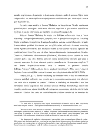 19
atenção, seu interesse, despertando o desejo para estimular a ação de compra. Não é mais
compreensível ser interrompido no seu programa de entretenimento para ouvir o que a marca
quer dizer sobre ela.
Em meio a esse cenário, o Inbound Marketing ou Marketing de Atração surgiu para
generalização da mensagem, sendo mais relevante, especifico e que estimule experiências
positivas. E seja tão interessante que o próprio consumidor busque por ela.
O termo Inbound Marketing foi criado pela HubSpot, referenciado como o “novo
marketing”, é um planejamento amplo, completo, onde as principais estratégias do Marketing
Digital se aplicam. É uma forma de pensar, baseada na ideia de compartilhamento e criação
de conteúdo de qualidade direcionado para um público-alvo, utilizando táticas de marketing
online. Agindo como um ímã para potenciais clientes e leads quando eles estão à procura de
produtos e/ou serviços. Com uma estratégia é composta por quatro etapas principais: Atração,
Conversão, Fechamento e Encantamento (fidelização). Ele começa com o objetivo de atrair
visitantes para o seu site e termina com um cliente extremamente satisfeito que tende a
promover sua marca de forma altamente positiva, gerando novos clientes para o negócio. É
uma forma de publicidade on-line onde a empresa se promove através
de Blogs, Podcasts2
, Vídeos, eBooks (livros digitais), Newsletters3
, White papers4
, Search
Enginner Optimization (SEO) e outras formas de marketing de conteúdo. (GOMES, 2015)
Torres (2009, p. 87) define o marketing de conteúdo como “o uso do conteúdo em
volume e qualidade suficientes para permitir que o consumidor encontre, goste e se relacione
com uma marca, empresa ou produto”. Portanto o marketing de conteúdo é uma das
ferramentas on-line disponíveis para utilização em sua estratégia de marketing; criando um
conteúdo genuíno que seja de fato útil e relevante para o consumidor e não tenha interferência
comercial. “É útil de fato, como um rádio informando o melhor caminho em um momento de
2
É o nome dado ao arquivo de áudio digital, frequentemente em formato MP3 ou AAC (este último
pode conter imagens estáticas e links), publicado através de podcasting na internet e atualizado via RSS.
3
A tradução literal seria "boletim de novidades". A Newsletter é uma comunicação regular e periódica
enviada para clientes e clientes potenciais da empresa, oferecendo conteúdo sobre assunto específico juntamente
com ofertas de produtos e serviços. Uma email newsletter utiliza o email como instrumento para essa
comunicação e oferece inúmeras vantagens em relação ao formato em papel, enviado pelo correio.
4
São documentos de marketing cujo conteúdo é intermediário entre um manual e um folheto de vendas.
White papers são destinados a clientes em potencial que ainda não decidiram sobre um determinado produto ou
tecnologia e, para isso, precisam de informação clara e objetiva e que explore os benefícios que ele pode auferir.
É uma ferramenta essencial para a venda de produtos baseados em tecnologias não triviais.
 
