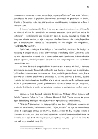 21
por encontrar a empresa. A nova metodologia empondera Marketers6
para atrair visitantes,
convertê-los em leads e aproximar consumidores encantados em promotores da marca.
Usando as ferramentas certas para criar e entregar conteúdo para as pessoas certas no lugar e
momento certo.
O inbound marketing, não deixa de ser uma propaganda e uma relações públicas, ele
se utiliza da técnica de comunicação de natureza persuasiva com o propósito básico de
influenciar o comportamento das pessoas por meio da criação, mudança ou reforço de
imagens e atitudes mentais, ou seja, propaganda e também foca em criar reputação positiva
para a marca/produto, visando ao fortalecimento da sua imagem (ou recuperação).
(GABREIL, Martha 2010).
Desde 2006, criado por Brian Halligan e Dharmesh Shah, fundadores da HubSpot, o
marketing de atração tem sido o mais efetivo método de marketing online. Consiste na ideia
de criar e compartilhar conteúdo com o mundo, pela criação especializada de conteúdo para
público especifico, atraindo prospecção de qualidade para a organização deixando-os atraídos
esperando por mais.
Ao invés de investir em publicidade, listas de e-mail e orando por leads, o inbound
concentra-se na criação de conteúdo inteligente, que chama as pessoas para a organização,
publicando sobre assuntos do interesse de seu cliente, atrai tráfego naturalmente, assim, busca
converter os visitantes em clientes e encantando-os. Ele cria conteúdo e distribui, espalha
respostas que sanem interesses do público alvo e põe na rede, através dos multicanais, pois
aborda as pessoas como elas querem, quando querem e por onde querem interagir. Integrando,
a criação, distribuição e análise de conteúdo, permitindo a publicação no melhor lugar e
tempo.
Baseado no livro Inbound Marketing, Revised and Updated: Attract, Engage, and
Delight Customers Online de Brian Halligan e Dharmesh Shah. Vamos analisar As quatro
ações de marketing de atração: Atração; Conversão; Aproximação; e Encantamento.
 Atração: Não se procura por qualquer tráfico, mas sim, o público mais propenso a se
tornar um novo contato, consumidores felizes, “buyer personas”, ou seja, os consumidores
ideias da organização abrange os objetivos, desafios, pontos de dor, objeções comuns a
produtos e serviços, bem como informações pessoais e demográficas compartilhada entre os
membros desse tipo de cliente em particular, esse público-alvo, são as pessoas em torno do
qual todo o seu negócio é construído.
6
Também chamado de Marketeer, é a pessoa que trabalha com Marketing.
 