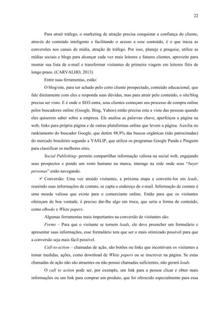 22
Para atrair tráfego, o marketing de atração precisa conquistar a confiança do cliente,
através do conteúdo inteligente e facilitando o acesso a esse conteúdo, é o que inicia as
conversões nos canais de mídia, atração de tráfego. Por isso, planeje e pesquise, utilize as
mídias sociais e blogs para alcançar cada vez mais leitores e futuros clientes, aproveite para
montar sua lista de e-mail e transformar visitantes de primeira viagem em leitores fiéis de
longo prazo. (CARVALHO, 2013)
Entre suas ferramentas, estão:
O blog/site, para ser achado pelo certo cliente prospectado, conteúdo educacional, que
fale diretamente com eles e responda suas dúvidas, mas para atrair pelo conteúdo, o site/blog
precisa ser visto. E é onde o SEO entra, seus clientes começam seu processo de compra online
pelos buscadores online (Google, Bing, Yahoo) então precisa esta a vista das pessoas quando
eles quiserem saber sobre a empresa. Ele analisa as palavras chave, aperfeiçoa a página na
web, links para própria página e de outras plataformas online que levem a página. Auxilia no
rankiamento do buscador Google, que detém 88,9% das buscas orgânicas (não patrocinadas)
do mercado brasileiro segundo a YASLIP, que utiliza os programas Google Panda e Pinguim
para classificar os melhores sites.
Social Publishing- permite compartilhar informação valiosa na social web, engajando
seus prospectos e pondo um rosto humano na marca, interage na rede onde seus “buyer
personas” estão navegando.
 Conversão: Uma vez atraído visitantes, a próxima etapa e converte-los em leads,
reunindo suas informações de contato, se capta o endereço de e-mail. Informação de contato é
uma moeda valiosa que existe para o comerciante online. Então para que os visitantes
ofereçam de boa vontade, é preciso dar-lhe algo em troca, que seria a forma de conteúdo,
como eBooks e White papers.
Algumas ferramentas mais importantes na conversão de visitantes são:
Forms – Para que o visitante se tornem leads, ele deve preencher um formulário e
apresentar suas informações, esse formulário tem que ser o mais otimizado possível para que
a conversão seja mais fácil possível.
Call-to-action – chamadas de ação, são botões ou links que incentivam os visitantes a
tomar medidas, ações, como download de White papers ou se inscrever na página. Se estas
chamadas de ação não são atraentes ou não possui chamadas suficientes, não gerará leads.
O call to action pode ser, por exemplo, um link para a pessoa clicar e obter mais
informações ou um link para comprar um produto, que foi oferecido especialmente para essa
 