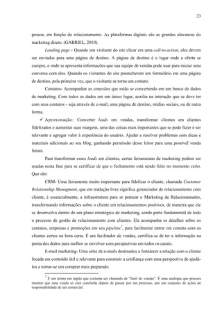 23
pessoa, em função do relacionamento. As plataformas digitais são as grandes alavancas do
marketing direto. (GABRIEL, 2010).
Landing pags - Quando um visitante do site clicar em uma call-to-action, eles devem
ser enviados para uma página de destino. A página de destino é o lugar onde a oferta se
cumpre, e onde se apresenta informações que sua equipe de vendas pode usar para iniciar uma
conversa com eles. Quando os visitantes do site preencherem um formulário em uma página
de destino, pela primeira vez, que o visitante se torna um contato.
Contatos- Acompanhar as conexões que estão se convertendo em um banco de dados
de marketing. Com todos os dados em um único lugar, auxilia na interação que se deve ter
com seus contatos - seja através de e-mail, uma página de destino, mídias sociais, ou de outra
forma.
 Aproximação: Converter leads em vendas, transformar clientes em clientes
fidelizados e aumentar suas margens, uma das coisas mais importantes que se pode fazer é ser
relevante e agregar valor à experiência do usuário. Ajudar a resolver problemas com dicas e
materiais adicionais ao seu blog, ganhando permissão desse leitor para uma possível venda
futura.
Para transformar esses leads em clientes, certas ferramentas de marketing podem ser
usadas nesta fase para se certificar de que o fechamento está sendo feito no momento certo.
Que são:
CRM- Uma ferramenta muito importante para fidelizar o cliente, chamada Customer
Relationship Managment, que em tradução livre significa gerenciador de relacionamento com
cliente, é essencialmente, a infraestrutura para se praticar o Marketing de Relacionamento,
transformando informações sobre o cliente em relacionamentos positivos, de maneira que ele
se desenvolva dentro de um plano estratégico de marketing, sendo parte fundamental de todo
o processo de gestão de relacionamento com clientes. Ele acompanha os detalhes sobre os
contatos, empresas e promoções em seu pipeline7
, para facilmente entrar em contato com os
clientes certos na hora certa. É um facilitador de vendas, certifica-se de ter a informação na
ponta dos dedos para melhor se envolver com perspectivas em todos os canais.
E-mail marketing- Uma série de e-mails destinados a fortalecer a relação com o cliente
focada em conteúdo útil e relevante para construir a confiança com uma perspectiva de ajudá-
los a tornar-se um comprar mais preparado.
7
É um termo em inglês que costuma ser chamado de “funil de vendas”. É uma analogia que procura
mostrar que uma venda só está concluída depois de passar por um processo, por um conjunto de ações de
responsabilidade de um comercial.
 