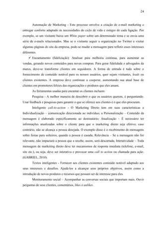 24
Automação de Marketing - Este processo envolve a criação de e-mail marketing e
entregar conforto adaptado às necessidades do ciclo de vida e estágio de cada ligação. Por
exemplo, se um visitante baixa um White paper sobre um determinado tema e se envia uma
série de e-mails relacionados. Mas se o visitante seguir a organização no Twitter e visitar
algumas páginas do site da empresa, pode-se mudar a mensagem para refletir esses interesses
diferentes.
 Encantamento (fidelização): Analisar para melhoria contínua, para aumentar as
vendas, gerando novos conteúdos para novas compras. Para gerar fidelidade e advogados da
marca, deve-se transforme clientes em seguidores. A forma de entrada é tudo sobre o
fornecimento de conteúdo notável para os nossos usuários, quer sejam visitantes, leads ou
clientes existentes. A empresa deve continuar a cooperar, aumentando sua atual base de
clientes em promotores felizes das organizações e produtos que eles amam.
As ferramentas usadas para encantar os clientes incluem:
Pesquisa - A melhor maneira de descobrir o que os usuários querem, é perguntando.
Usar feedback e pesquisas para garantir o que se oferece aos clientes e o que eles procuram.
Inteligente call-to-action - O Marketing Direto tem em suas características a
Individualização – comunicação direcionada ao indivíduo; a Personalização – Conteúdo da
mensagem é elaborado especificamente ao destinatário; Atualização – É necessário ter
informações atualizadas sobre o cliente para que o marketing direto seja efetivo, caso
contrário, não se alcança a pessoa desejada. O exemplo disso é o recebimento de mensagens
sobre festas para solteiros, quando a pessoa é casada; Relevância – Se a mensagem não for
relevante, não impactará a pessoa que a recebe, assim, será descartada; Interatividade – Toda
mensagem de marketing direto deve ter mecanismos de resposta imediata (telefone, e-mail,
site etc.), ou seja, deve ser interativa e provocar uma call to action ou chamada para ação.
(GABRIEL, 2010).
Textos inteligentes - Fornecer aos clientes existentes conteúdo notável adaptado aos
seus interesses e desafios. Ajudá-los a alcançar seus próprios objetivos, assim como a
introdução de novos produtos e recursos que possam ser de interesse para eles.
Monitoramento social – Acompanhar as conversas sociais que importam mais. Ouvir
perguntas de seus clientes, comentários, likes e unlikes.
 