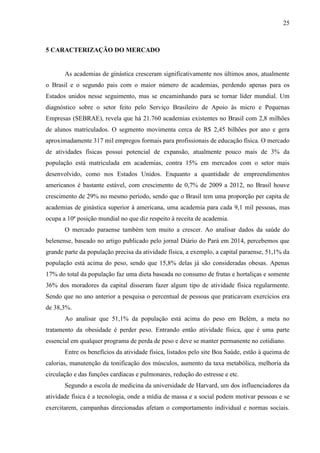 25
5 CARACTERIZAÇÃO DO MERCADO
As academias de ginástica cresceram significativamente nos últimos anos, atualmente
o Brasil e o segundo pais com o maior número de academias, perdendo apenas para os
Estados unidos nesse seguimento, mas se encaminhando para se tornar líder mundial. Um
diagnóstico sobre o setor feito pelo Serviço Brasileiro de Apoio às micro e Pequenas
Empresas (SEBRAE), revela que há 21.760 academias existentes no Brasil com 2,8 milhões
de alunos matriculados. O segmento movimenta cerca de R$ 2,45 bilhões por ano e gera
aproximadamente 317 mil empregos formais para profissionais de educação física. O mercado
de atividades físicas possui potencial de expansão, atualmente pouco mais de 3% da
população está matriculada em academias, contra 15% em mercados com o setor mais
desenvolvido, como nos Estados Unidos. Enquanto a quantidade de empreendimentos
americanos é bastante estável, com crescimento de 0,7% de 2009 a 2012, no Brasil houve
crescimento de 29% no mesmo período, sendo que o Brasil tem uma proporção per capita de
academias de ginástica superior à americana, uma academia para cada 9,1 mil pessoas, mas
ocupa a 10ª posição mundial no que diz respeito à receita de academia.
O mercado paraense também tem muito a crescer. Ao analisar dados da saúde do
belenense, baseado no artigo publicado pelo jornal Diário do Pará em 2014, percebemos que
grande parte da população precisa da atividade física, a exemplo, a capital paraense, 51,1% da
população está acima do peso, sendo que 15,8% delas já são consideradas obesas. Apenas
17% do total da população faz uma dieta baseada no consumo de frutas e hortaliças e somente
36% dos moradores da capital disseram fazer algum tipo de atividade física regularmente.
Sendo que no ano anterior a pesquisa o percentual de pessoas que praticavam exercícios era
de 38,3%.
Ao analisar que 51,1% da população está acima do peso em Belém, a meta no
tratamento da obesidade é perder peso. Entrando então atividade física, que é uma parte
essencial em qualquer programa de perda de peso e deve se manter permanente no cotidiano.
Entre os benefícios da atividade física, listados pelo site Boa Saúde, estão à queima de
calorias, manutenção da tonificação dos músculos, aumento da taxa metabólica, melhoria da
circulação e das funções cardíacas e pulmonares, redução do estresse e etc.
Segundo a escola de medicina da universidade de Harvard, um dos influenciadores da
atividade física é a tecnologia, onde a mídia de massa e a social podem motivar pessoas e se
exercitarem, campanhas direcionadas afetam o comportamento individual e normas sociais.
 