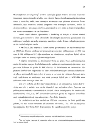 26
Os smartphones, social gaming8
, e outras tecnologias podem tornar a atividade física mais
interessante e assim tornando-se habito com o tempo. Desenvolvendo campanhas de mídia de
massa e marketing social, com mensagens consistentes que promova atividades físicas,
enfatizando seus benefícios, criando campanhas com mensagens relevantes, através de
diversos modelos e atividades esportivas, encorajando a nova mídia a desenvolver produtos
que promovam as pessoas a se movimentarem.
Dentro desse contexto apresentado, o marketing de atração se mostra bastante
relevante, por esse motivo, foram selecionados três exemplos de empresas que adotaram essa
prática e os benefícios que a elas trouxeram, segundo os estudos de caso realizados e expostos
no site resultadosdigitais.com.br.
A AGEMED, uma empresa de Santa Catarina, que apresentou um crescimento de mais
de 4.800 em 11 anos, saindo de um faturamento próximo de 3 milhões anuais em 2002 para
mais de 144 milhões em 2013. Que através de um planejamento estratégico digital, iniciou
ações para tornar sua presença digital mais significante.
A empresa inicialmente não possu a um ebsite que gerasse leads qualificados para a
equipe de vendas, presença desalinhada em redes sociais sem monitoramento da marca e sem
processos definidos de gestão de SAC (Serviço de Atendimento ao consumidor). ão
produzia conteúdo com frequ ncia e não criava relacionamento digital com seus stakeholders.
A solução encontrada foi desenvolver a atração e conversão de visitantes, buscando gerar
leads qualificados ao estabelecer uma nova presença digital para a AGE ED, onde
realizaram varias mudanças, entre elas.
Um novo website, um foco nas vendas através de um simulador de planos; Call-to-
Action em todo o website, uma versão disponível para aplicativo móvel, Agene s para
publicação de conteúdo, o uso das técnicas de SEO, criação e configuração das redes sociais,
monitoramento social, SAC 2.09
, atendimento comercial, gestão das respostas no Reclame
aqui, produção de conteúdo para redes sociais e Newsletter frequente.
Os resultados foram bem satisfatórios, 120% de crescimento em leads qualificados
gerados, 4% mais visitas convertidas em orçamento no website, 77% / 16% de redução da
taxa de rejeição do website, 311% de crescimento dos seguidores em redes sociais.
8
Normalmente associado a jogo online que requer interação social entre jogadores.
9
Ou SAC online, é a gestão do consumidor online, ou seja, a estruturação do processo de atendimento
SAC no âmbito digital.
 