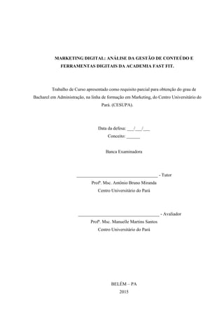 MARKETING DIGITAL: ANÁLISE DA GESTÃO DE CONTEÚDO E
FERRAMENTAS DIGITAIS DA ACADEMIA FAST FIT.
Trabalho de Curso apresentado como requisito parcial para obtenção do grau de
Bacharel em Administração, na linha de formação em Marketing, do Centro Universitário do
Pará. (CESUPA).
Data da defesa: ___/___/___
Conceito: ______
Banca Examinadora
____________________________________ - Tutor
Profª. Msc. Antônio Bruno Miranda
Centro Universitário do Pará
____________________________________ - Avaliador
Profª. Msc. Manuelle Martins Santos
Centro Universitário do Pará
BELÉM – PA
2015
 