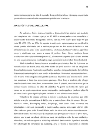 32
e conseguir aumentar a sua fatia de mercado, desse modo tirar alguns clientes da concorrência
que escolhem outras academias simplesmente pelo fator da localização.
6 DIAGNÓSTICO ORGANIZACIONAL
Ao analisar os fatores internos, tratando-se dos pontos fortes, atrativo mais evidente
para conquistar e reter clientes é o preço, por R$ 89,90 os alunos podem treinar musculação e
cardiovascular diariamente de segunda a sábado, além de poder fazer o plano Light Fit que
custa R$ 69,90 (09hs até 16hs, de segunda a sexta), estes valores podem ser considerados
baixos quando relacionado com a localização que fica na área nobre de Belém e a sua
estrutura física em geral, como layout moderno, sofisticado, banheiros/vestiários, aparelhos
novos e atualizados que levam a marca Olympikus. Esses fatores positivos foram
evidenciados com o questionário (Apêndice B), evidenciando os pontos que o cliente procura
em uma academia (estrutura, localização e preço, atendimento e diversidade de modalidades).
Ainda tratando de fatores internos, segundo o proprietário a Fast fit é pioneira no
modelo lowcost em Belém, onde para poder manter um preço acessível com um alto padrão
de qualidade (estrutura, funcionários qualificados, aparelhos etc) a academia não disponibiliza
de um estacionamento próprio para atender a demanda de clientes que possuem automóveis,
isso de certa forma atrapalha uma grande quantidade de pessoas que perdem muito tempo
para estacionar e fazem isso com menos segurança. Além disso, a academia não oferece
modalidades diversas, como dança, artes marciais, cross fit e outros, aspectos atrativos que os
clientes buscam, constatado na tabela 11 (Apêndice A), porém os clientes são cientes que
pagam por um serviço que oferece apenas musculação e cardiovascular, e escolhem a Fast fit
por terem certeza que a organização pode satisfazer as suas necessidades e desejos.
Tratando-se de ameaças externas, é notório a quantidade de academias que estão
abrindo na região metropolitana de Belém que se assemelham a Fast fit, como a Fit4you,
Reschke's Fitness, Biocompany fitness, BodyShape, entre outras. Estas academias são
climatizadas e oferecem musculação e cardiovascular, algumas com preço inferior estão
oferecendo uma gama maior de modalidades, todas são novas e não possuem estacionamento.
Também utilizam o modelo lowcost e concentram suas propagandas voltadas ao preço baixo,
atingem uma grande parcela de público que mora ou trabalha ao redor de suas instalações,
além disso, não utilizam apenas o marketing tradicional. Outra ameaça é perda de mercado
por substituição de ferramentas de marketing, deve-se utilizar o tradicional de maneira
 