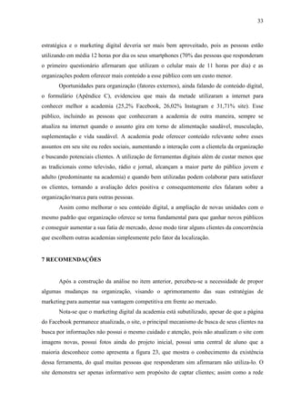 33
estratégica e o marketing digital deveria ser mais bem aproveitado, pois as pessoas estão
utilizando em média 12 horas por dia os seus smartphones (70% das pessoas que responderam
o primeiro questionário afirmaram que utilizam o celular mais de 11 horas por dia) e as
organizações podem oferecer mais conteúdo a esse público com um custo menor.
Oportunidades para organização (fatores externos), ainda falando de conteúdo digital,
o formulário (Apêndice C), evidenciou que mais da metade utilizaram a internet para
conhecer melhor a academia (25,2% Facebook, 26,02% Instagram e 31,71% site). Esse
público, incluindo as pessoas que conheceram a academia de outra maneira, sempre se
atualiza na internet quando o assunto gira em torno de alimentação saudável, musculação,
suplementação e vida saudável. A academia pode oferecer conteúdo relevante sobre esses
assuntos em seu site ou redes sociais, aumentando a interação com a clientela da organização
e buscando potenciais clientes. A utilização de ferramentas digitais além de custar menos que
as tradicionais como televisão, rádio e jornal, alcançam a maior parte do público jovem e
adulto (predominante na academia) e quando bem utilizadas podem colaborar para satisfazer
os clientes, tornando a avaliação deles positiva e consequentemente eles falaram sobre a
organização/marca para outras pessoas.
Assim como melhorar o seu conteúdo digital, a ampliação de novas unidades com o
mesmo padrão que organização oferece se torna fundamental para que ganhar novos públicos
e conseguir aumentar a sua fatia de mercado, desse modo tirar alguns clientes da concorrência
que escolhem outras academias simplesmente pelo fator da localização.
7 RECOMENDAÇÕES
Após a construção da análise no item anterior, percebeu-se a necessidade de propor
algumas mudanças na organização, visando o aprimoramento das suas estratégias de
marketing para aumentar sua vantagem competitiva em frente ao mercado.
Nota-se que o marketing digital da academia está subutilizado, apesar de que a página
do Facebook permanece atualizada, o site, o principal mecanismo de busca de seus clientes na
busca por informações não possui o mesmo cuidado e atenção, pois não atualizam o site com
imagens novas, possui fotos ainda do projeto inicial, possui uma central de aluno que a
maioria desconhece como apresenta a figura 23, que mostra o conhecimento da existência
dessa ferramenta, do qual muitas pessoas que responderam sim afirmaram não utiliza-lo. O
site demonstra ser apenas informativo sem propósito de captar clientes; assim como a rede
 