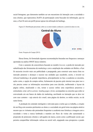 34
social Instagram, que demonstra também ser um mecanismo de interação com a sociedade e
seus clientes, que representou 26,02% de participação como buscador de informação, que no
caso, a Fast fit nem um perfil possui apesar da utilização de hashtags.
Figura 23: Distribuição percentual, sobre se os entrevistados conhecem a central do aluno no site.
Fonte: Pesquisa de Campo (2015)
Dessa forma, foi formulado algumas recomendações baseadas nas fraquezas e ameaças
apontadas na análise SWOT desse relatório.
Com o aumento da concorrência baseada no modelo lowcost, a perda de mercado por
subutilização das ferramentas de marketing e com a ampliação das unidades em Belém, a Fast
fit necessita investir mais em publicidade e propaganda, para construir uma marca forte no
mercado paraense e alcançar o sucesso nas unidades que sucederão, assim, o investir no
inbound marketing e de grande importância, principalmente na fase a academia se encontra,
ações como, a opção da compra online, fechamento de pacotes pela internet mas para isso o
site precisa conter as informações necessárias para essa decisão, melhorando o layout da
página online, atualizando o site, tornar o acesso online uma experiência prazerosa e
estimulante; criar call-to-actions; landing pages; forms; acompanhar as conexões que estão se
convertendo em um banco de dados de marketing, auxiliando na interação que se deve ter
com seus contatos - seja através de e-mail, uma página de destino, as mídia sociais, ou de
outra forma.
A produção de conteúdo inteligente e relevante para o nicho que se trabalha, a criação
de um blog com assuntos pertinentes ao aluno e a sociedade em geral torna sua página atrativa
mesmo que os visitantes não pretendam frequentar a academia mas fortalece a imagem com a
sociedade e torna a marca lembrada e mantém um fluxo de visitas alto aumentando a
propensão de potenciais clientes e advogados da marca, assim como a publicação social, que
permite compartilhar informação valiosa na social web, engajando seus prospectos e pondo
42%
58%
Central do Aluno
Sim Não
 