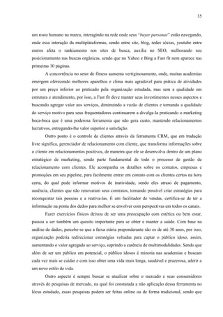 35
um rosto humano na marca, interagindo na rede onde seus “buyer personas” estão navegando,
onde essa interação da multiplataformas, sendo entre site, blog, redes sócias, youtube entre
outros afeta o rankiamento nos sites de busca, auxilia no SEO, melhorando seu
posicionamento nas buscas orgânicas, sendo que no Yahoo e Bing a Fast fit nem aparece nas
primeiras 10 páginas.
A concorrência no setor de fitness aumenta vertiginosamente, onde, muitas academias
emergem oferecendo melhores aparelhos e clima mais agradável para prática de atividades
por um preço inferior ao praticado pela organização estudada, mas sem a qualidade em
estrutura e atendimento, por isso, a Fast fit deve manter seus investimentos nesses aspectos e
buscando agregar valor aos serviços, diminuindo a vazão de clientes e tornando a qualidade
do serviço motivo para seus frequentadores continuarem a divulga-la praticando o marketing
boca-boca que é uma poderosa ferramenta que não gera custo, mantendo relacionamentos
lucrativos, entregando-lhe valor superior e satisfação.
Outro ponto é o controle de clientes através da ferramenta CRM, que em tradução
livre significa, gerenciador de relacionamento com cliente, que transforma informações sobre
o cliente em relacionamentos positivos, de maneira que ele se desenvolva dentro de um plano
estratégico de marketing, sendo parte fundamental de todo o processo de gestão de
relacionamento com clientes. Ele acompanha os detalhes sobre os contatos, empresas e
promoções em seu pipeline, para facilmente entrar em contato com os clientes certos na hora
certa, do qual pode informar motivos de inatividade, sendo eles atraso de pagamento,
ausência, clientes que não renovaram seus contratos, tornando possível criar estratégias para
reconquistar tais pessoas e a reativa-las. É um facilitador de vendas, certifica-se de ter a
informação na ponta dos dedos para melhor se envolver com perspectivas em todos os canais.
Fazer exercícios físicos deixou de ser uma preocupação com estética ou bem estar,
passou a ser também um quesito importante para se obter e manter a saúde. Com base na
análise de dados, percebe-se que a faixa etária preponderante são os de até 30 anos, por isso,
organização poderia redirecionar estratégias voltadas para captar o público idoso, assim,
aumentando o valor agregado ao serviço, suprindo a carência de multimodalidades. Sendo que
além de ser um público em potencial, o público idosos é minoria nas academias e buscam
cada vez mais se cuidar e com isso obter uma vida mais longa, saudável e prazerosa, aderir a
um novo estilo de vida.
Outro aspecto é sempre buscar se atualizar sobre o mercado e seus consumidores
através de pesquisas de mercado, na qual foi constatada a não aplicação dessa ferramenta no
lócus estudado, essas pesquisas podem ser feitas online ou de forma tradicional, sendo que
 