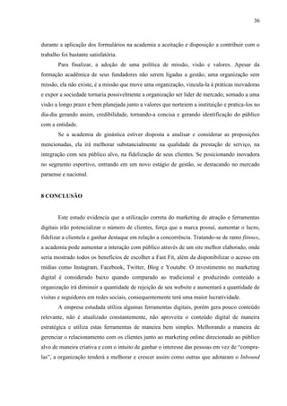 36
durante a aplicação dos formulários na academia a aceitação e disposição a contribuir com o
trabalho foi bastante satisfatória.
Para finalizar, a adoção de uma política de missão, visão e valores. Apesar da
formação acadêmica de seus fundadores não serem ligadas a gestão, uma organização sem
missão, ela não existe, é a missão que move uma organização, vincula-la à práticas inovadoras
e expor a sociedade tornaria possivelmente a organização ser líder de mercado, somado a uma
visão a longo prazo e bem planejada junto a valores que norteiem a instituição e pratica-los no
dia-dia gerando assim, credibilidade, tornando-a concisa e gerando identificação do público
com a entidade.
Se a academia de ginástica estiver disposta a analisar e considerar as proposições
mencionadas, ela irá melhorar substancialmente na qualidade da prestação de serviço, na
integração com seu público alvo, na fidelização de seus clientes. Se posicionando inovadora
no segmento esportivo, entrando em um novo estágio de gestão, se destacando no mercado
paraense e nacional.
8 CONCLUSÃO
Este estudo evidencia que a utilização correta do marketing de atração e ferramentas
digitais irão potencializar o número de clientes, força que a marca possuí, aumentar o lucro,
fidelizar a clientela e ganhar destaque em relação a concorrência. Tratando-se de ramo fitnnes,
a academia pode aumentar a interação com público através de um site melhor elaborado, onde
seria mostrado todos os benefícios de escolher a Fast Fit, além da disponibilizar o acesso em
mídias como Instagram, Facebook, Twitter, Blog e Youtube. O investimento no marketing
digital é considerado baixo quando comparado ao tradicional e produzindo conteúdo a
organização irá diminuir a quantidade de rejeição de seu website e aumentará a quantidade de
visitas e seguidores em redes sociais, consequentemente terá uma maior lucratividade.
A empresa estudada utiliza algumas ferramentas digitais, porém gera pouco conteúdo
relevante, não é atualizado constantemente, não aproveita o conteúdo digital de maneira
estratégica e utiliza estas ferramentas de maneira bem simples. Melhorando a maneira de
gerenciar o relacionamento com os clientes junto ao marketing online direcionado ao público
alvo de maneira criativa e com o intuito de ganhar o interesse das pessoas em vez de “compra-
las”, a organização tenderá a melhorar e crescer assim como outras que adotaram o Inbound
 