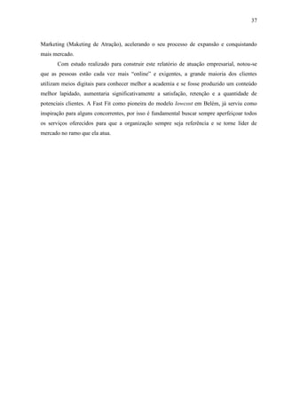 37
Marketing (Maketing de Atração), acelerando o seu processo de expansão e conquistando
mais mercado.
Com estudo realizado para construir este relatório de atuação empresarial, notou-se
que as pessoas estão cada vez mais “online” e exigentes, a grande maioria dos clientes
utilizam meios digitais para conhecer melhor a academia e se fosse produzido um conteúdo
melhor lapidado, aumentaria significativamente a satisfação, retenção e a quantidade de
potenciais clientes. A Fast Fit como pioneira do modelo lowcost em Belém, já serviu como
inspiração para alguns concorrentes, por isso é fundamental buscar sempre aperfeiçoar todos
os serviços oferecidos para que a organização sempre seja referência e se torne líder de
mercado no ramo que ela atua.
 