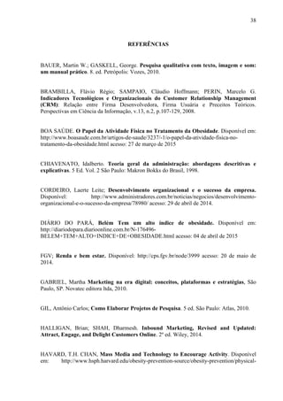 38
REFERÊNCIAS
BAUER, Martin W.; GASKELL, George. Pesquisa qualitativa com texto, imagem e som:
um manual prático. 8. ed. Petrópolis: Vozes, 2010.
BRAMBILLA, Flávio Régio; SAMPAIO, Cláudio Hoffmann; PERIN, Marcelo G.
Indicadores Tecnológicos e Organizacionais do Customer Relationship Management
(CRM): Relação entre Firma Desenvolvedora, Firma Usuária e Preceitos Teóricos.
Perspectivas em Ciência da Informação, v.13, n.2, p.107-129, 2008.
BOA SAÚDE. O Papel da Atividade Física no Tratamento da Obesidade. Disponível em:
http://www.boasaude.com.br/artigos-de-saude/3237/-1/o-papel-da-atividade-fisica-no-
tratamento-da-obesidade.html acesso: 27 de março de 2015
CHIAVENATO, Idalberto. Teoria geral da administração: abordagens descritivas e
explicativas. 5 Ed. Vol. 2 São Paulo: Makron Bokks do Brasil, 1998.
CORDEIRO, Laerte Leite; Desenvolvimento organizacional e o sucesso da empresa.
Disponível: http://www.administradores.com.br/noticias/negocios/desenvolvimento-
organizacional-e-o-sucesso-da-empresa/78980/ acesso: 29 de abril de 2014.
DIÁRIO DO PARÁ, Belém Tem um alto índice de obesidade. Disponível em:
http://diariodopara.diarioonline.com.br/N-176496-
BELEM+TEM+ALTO+INDICE+DE+OBESIDADE.html acesso: 04 de abril de 2015
FGV; Renda e bem estar. Disponível: http://cps.fgv.br/node/3999 acesso: 20 de maio de
2014.
GABRIEL, Martha Marketing na era digital: conceitos, plataformas e estratégias, São
Paulo, SP. Novatec editora ltda, 2010.
GIL, Antônio Carlos; Como Elaborar Projetos de Pesquisa. 5 ed. São Paulo: Atlas, 2010.
HALLIGAN, Brian; SHAH, Dharmesh. Inbound Marketing, Revised and Updated:
Attract, Engage, and Delight Customers Online. 2º ed. Wiley, 2014.
HAVARD, T.H. CHAN, Mass Media and Technology to Encourage Activity. Disponível
em: http://www.hsph.harvard.edu/obesity-prevention-source/obesity-prevention/physical-
 