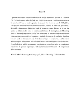 RESUMO
O presente estudo versa acerca de um relatório de atuação empresarial, realizado na Academia
Fast Fit, localizada em Belém do Pará, com o objetivo de analisar a gestão de conteúdo e as
ferramentas utilizadas no marketing digital da academia Fast fit entre os anos de 2014 e 2015.
Esta pesquisa apresenta caráter exploratório descritivo, seguido de entrevista, questionário,
formulário e levantamento documental ligado ao tema desse estudo. Também se fez uso das
teorias da Administração, como os conceitos de Sistemas, da Contingência, do Marketing
junto ao Marketing Digital e de Atração com a finalidade de demonstrar a relação existente
entre os conhecimentos teóricos logrados e a realidade do processo de marketing digital da
empresa estudada, fazendo com que, diante da observação de um cenário especifico, fosse
possível adquirir conhecimento suficiente para conduzir uma estratégia eficiente do processo.
A conclusão desta análise aponta para a importância do inbound marketing na estratégia de
crescimento de qualquer organização, sendo elemento de competitividade e de conquista de
novos mercados.
Palavras-Chave: Marketing, Marketing Digital, Inbound Marketing, Academia Fast Fit.
 
