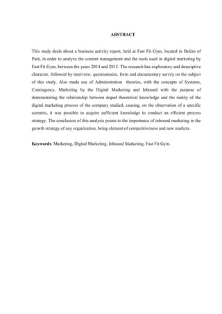 ABSTRACT
This study deals about a business activity report, held at Fast Fit Gym, located in Belém of
Pará, in order to analyze the content management and the tools used in digital marketing by
Fast Fit Gym, between the years 2014 and 2015. The research has exploratory and descriptive
character, followed by interview, questionnaire, form and documentary survey on the subject
of this study. Also made use of Administration theories, with the concepts of Systems,
Contingency, Marketing by the Digital Marketing and Inbound with the purpose of
demonstrating the relationship between duped theoretical knowledge and the reality of the
digital marketing process of the company studied, causing, on the observation of a specific
scenario, it was possible to acquire sufficient knowledge to conduct an efficient process
strategy. The conclusion of this analysis points to the importance of inbound marketing in the
growth strategy of any organization, being element of competitiveness and new markets.
Keywords: Marketing, Digital Marketing, Inbound Marketing, Fast Fit Gym.
 