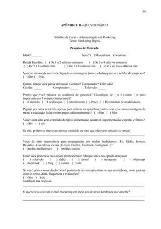 59
APÊNDICE B - QUESTIONÁRIO
Trabalho de Curso - Administração em Marketing
Tema: Marketing Digital
Pesquisa de Mercado
Idade? ______ Sexo? ( ) Masculino ( ) Feminino
Renda Familiar: ( ) De 1 a 2 salários mínimos ( ) De 3 a 4 salários mínimos
( ) De 5 a 6 salários mín. ( ) De 7 a 8 salários mín. ( ) De 9 ou mais salários mín.
Você se incomoda ao receber ligações e mensagens (sms e whatsapp) no seu celular de empresas?
( ) Sim ( ) Não
Quanto tempo você passa utilizando o celular? Computador? Televisão?
Celular: _____ Computador: _____ Televisão: _____
Pontos que você procura na academia de ginastica? Classifique de 1 a 5 (sendo 1 o mais
importante e o 5 o menos importante)?
( ) Estrutura ( ) Localização ( ) Atendimento ( ) Preço ( ) Diversidade de modalidades
Pagaria por uma academia apenas para utilizar os aparelhos (outros serviços como montagem de
treino e avaliação física seriam pagos adicionalmente)? ( ) Sim ( ) Não
Você visita sites com conteúdo do tipos: alimentação saudável, suplementação, esportes e fitness?
( ) Sim ( ) não
Se sim, prefere os sites com apenas conteúdo ou sites que oferecem produtos à venda?
______________________________________________________________________________
Você dá mais importância para propagandas em mídias tradicionais (Tv, Rádio, Jornais,
Revistas...) ou mídias sociais (E-mail, Twitter, Facebook, Instagram...)?
( ) mídias tradicionais ( ) mídias sociais
Onde você presencia mais ações promocionais? Marque um x nas opções desejadas
( ) televisão ( ) rádio ( ) jornal ( ) instagram ( ) whatsapp
( ) facebook ( ) blog ( ) e-mail ( ) site
Se você prática musculação. Você gostaria de ter um aplicativo no seu smartphone, onde pudesse
olhar o treino, dieta, frequência e avaliações?
( ) Sim ( )não
Justifique sua resposta.
______________________________________________________________________________
O que te leva a ler um e-mail marketing em meio aos diversos recebidos diariamente?
______________________________________________________________________________
______________________________________________________________________________
 