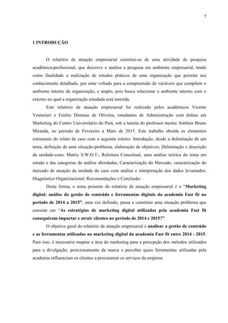 7
1 INTRODUÇÃO
O relatório de atuação empresarial constitui-se de uma atividade de pesquisa
acadêmica-profissional, que descreve e analisa a pesquisa em ambiente empresarial, tendo
como finalidade a realização de estudos práticos de uma organização que permita seu
conhecimento detalhado, por estar voltado para a compreensão de variáveis que compõem o
ambiente interno da organização, e amplo, pois busca relacionar o ambiente interno com o
externo no qual a organização estudada está inserida.
Este relatório de atuação empresarial foi realizado pelos acadêmicos Vicente
Venturieri e Emilio Dimmas de Oliveira, estudantes de Administração com ênfase em
Marketing do Centro Universitário do Pará, sob a tutoria do professor mestre Antônio Bruno
Miranda, no período de Fevereiro a Maio de 2015. Este trabalho aborda os elementos
estruturais do relato de caso com o seguinte roteiro: Introdução, desde a delimitação de um
tema, definição de uma situação-problema, elaboração de objetivos; Delimitação e descrição
da unidade-caso; Matriz S.W.O.T.; Releitura Conceitual, uma análise teórica do tema em
estudo e das categorias de análise abordadas; Caracterização do Mercado, caracterização do
mercado de atuação da unidade do caso com análise e interpretação dos dados levantados;
Diagnóstico Organizacional; Recomendações e Conclusão.
Desta forma, o tema presente do relatório de atuação empresarial é o “Marketing
digital: análise da gestão de conteúdo e ferramentas digitais da academia Fast fit no
período de 2014 a 2015”, uma vez definido, passa a constituir uma situação problema que
consiste em “As estratégias de marketing digital utilizadas pela academia Fast fit
conseguiram impactar e atrair clientes no período de 2014 e 2015?”.
O objetivo geral do relatório de atuação empresarial é analisar a gestão de conteúdo
e as ferramentas utilizadas no marketing digital da academia Fast fit entre 2014 - 2015.
Para isso, é necessário mapear a área de marketing para a percepção dos métodos utilizados
para a divulgação, posicionamento da marca e perceber quais ferramentas utilizadas pela
academia influenciam os clientes a procurarem os serviços da empresa.
 