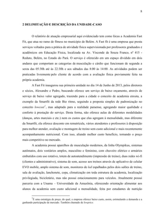 8
2 DELIMITAÇÃO E DESCRIÇÃO DA UNIDADE-CASO
O relatório de atuação empresarial aqui evidenciado tem como lócus a Academia Fast
Fit, que atua no ramo de fitness no município de Belém. A Fast fit é uma empresa que presta
serviços voltados para a prática de atividade física supervisionada por professores graduados e
acadêmicos em Educação Física, localizada na Av. Visconde de Souza Franco, nº 415 -
Reduto, Belém, no Estado do Pará. O serviço é oferecido em um espaço dividido em dois
andares que comportam as categorias de musculação e cárdio que funcionam de segunda a
sexta das 05:30h até às 22:30h e aos sábados das 8:00 às 14:00. As atividades podem ser
praticadas livremente pelo cliente de acordo com a avaliação física previamente feita na
própria academia.
A Fast Fit inaugurou sua primeira unidade no dia 14 de Junho de 2013, pelos diretores
e sócios, Alexandre e Pedro, buscando oferece um serviço de baixo orçamento, através de
serviço de baixo valor agregado, trazendo para a cidade o conceito de academia enxuta, a
exemplo da Smartfit da rede Bio ritmo, seguindo a proposta simples de padronização no
conceito lowcost1
, mas adaptado para a realidade paraense, agregando maior qualidade e
conforto à prestação do serviço. Desta forma, não oferece aulas de diferentes modalidades
(danças, artes marciais e etc.) nem os custos que elas agregam à mensalidade, mas diferente
da Smartfit, ela oferece desconto em rematrícula, vários atendentes e professores à disposição
para melhor atender, avaliação e montagem de treino sem custo adicional e mais recentemente
acompanhamento nutricional. Com isso, aliando melhor custo benefício, tornando o preço
mais competitivo no mercado.
A academia possui aparelhos de musculação modernos, da linha Olympikus, sistemas
autômatos, dois vestiários amplos, masculino e feminino, com chuveiro elétrico e armários
embutidos com uso rotativo, totem de autoatendimento (impressão de treino), duas redes wi-fi
(clientes e administrativo), sistema de som, acesso aos treinos através de aplicativo de celular
EVO mobile, amplo sistema de som, monitores de led espalhados pelos dois salões de treino,
sala de avaliação, lanchonete, copa, climatização em toda estrutura da academia, localização
privilegiada, bicicletário, mas não possui estacionamento para veículos. Atualmente possui
parceria com a Unama – Universidade da Amazônia, oferecendo orientação alimentar aos
alunos da academia sem custo adicional a mensalidade, feita por estudantes de nutrição
1
É uma estratégia de preço, do qual, a empresa oferece baixo custo, assim, estimulando a demanda e a
ganhando participação de mercado. Também chamado de lowprice.
 
