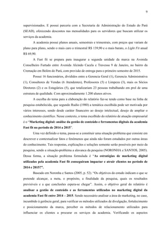 9
supervisionados. E possui parceria com a Secretaria de Administração do Estado do Pará
(SEAD), oferecendo descontos nas mensalidades para os servidores que buscam utilizar os
serviços da academia.
A academia possui planos anuais, semestrais e trimestrais, com preços que variam de
plano para plano, sendo o mais caro o trimestral R$ 139,90 e o mais barato, o Light Fit anual
R$ 69,90.
A Fast fit se prepara para inaugurar a segunda unidade da marca na Avenida
Conselheiro Furtado entre Avenida Alcindo Cacela e Travessa 9 de Janeiro, no bairro da
Cremação em Belém do Pará, com previsão de entrega para o primeiro semestre de 2015.
Possui 16 funcionários, divididos entre a Gerencia Geral (1), Gerencia Administrativa
(1), Consultores de Vendas (6 Atendentes), Professores (5) e Limpeza (3), mais os Sócios
Diretores (2) e os Estagiários (5), que totalizariam 23 pessoas trabalhando em prol de uma
estrutura de qualidade. Com aproximadamente 1.200 alunos ativos.
A escolha do tema para a elaboração do relatório faz-se tendo como base na linha de
pesquisa estabelecida, que segundo Rudio (1980) a temática escolhida pode ser motivada por
vários interesses, sendo desde caráter financeiro ao desejo intelectual, desejo de ampliar o
conhecimento científico. Nesse contexto, o tema escolhido do relatório de atuação empresarial
é o “Marketing digital: análise da gestão de conteúdo e ferramentas digitais da academia
Fast fit no período de 2014 a 2015”.
Uma vez definido o tema, passa-se a constituir uma situação problema que consiste em
descrever e contextualizar fatos e fenômenos que ainda não foram estudados por outras áreas
do conhecimento. Tais respostas, explicações e soluções somente serão possíveis por meio da
pesquisa, sendo a situação-problema a alavanca da pesquisa (NORONHA e SANTOS, 2005).
Dessa forma, a situação problema formulada é “As estratégias de marketing digital
utilizadas pela academia Fast fit conseguiram impactar e atrair clientes no período de
2014 e 2015?”.
Baseado em Noronha e Santos (2005, p. 52). “Os objetivos do estudo indicam o que se
pretende alcançar, a meta, o propósito, a finalidade da pesquisa, quais os resultados
previsíveis e a que conclusões espera-se chegar”. Assim, o objetivo geral do relatório é
analisar a gestão de conteúdo e as ferramentas utilizadas no marketing digital da
academia Fast fit entre 2014 – 2015. Sendo necessário analisar a área de marketing, no caso,
incumbido à gerência geral, para verificar os métodos utilizados de divulgação, fortalecimento
e posicionamento da marca, perceber os métodos de relacionamento utilizados para
influenciar os clientes a procurar os serviços da academia. Verificando os aspectos
 