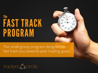 TradersCircle Pty Ltd, ABN 65 120 660 497 is a corporate authorised
representative of OzFinancial Pty Ltd, AFSL number 241041
PH: 03 8080 5788
WEB: www.traderscircle.com.au
EMAIL: admin@traderscircle.com.au
FAST TRACK
PROGRAM
The
The small-group program designed to
fast track you towards your trading goals.
 