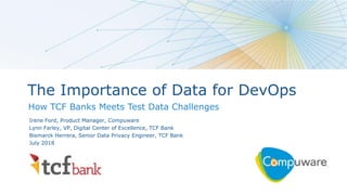 1
The Importance of Data for DevOps
How TCF Banks Meets Test Data Challenges
Irene Ford, Product Manager, Compuware
Lynn Farley, VP, Digital Center of Excellence, TCF Bank
Bismarck Herrera, Senior Data Privacy Engineer, TCF Bank
July 2018
 