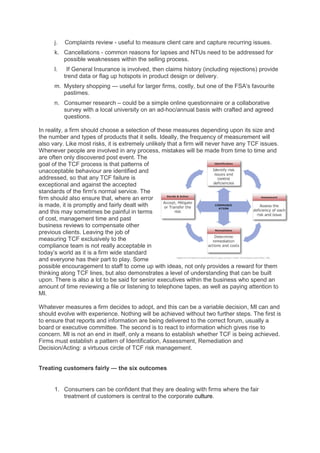 j.   Complaints review - useful to measure client care and capture recurring issues.
      k. Cancellations - common reasons for lapses and NTUs need to be addressed for
         possible weaknesses within the selling process.
      l.    If General Insurance is involved, then claims history (including rejections) provide
           trend data or flag up hotspots in product design or delivery.
      m. Mystery shopping — useful for larger firms, costly, but one of the FSA's favourite
         pastimes.
      n. Consumer research – could be a simple online questionnaire or a collaborative
         survey with a local university on an ad-hoc/annual basis with crafted and agreed
         questions.

In reality, a firm should choose a selection of these measures depending upon its size and
the number and types of products that it sells. Ideally, the frequency of measurement will
also vary. Like most risks, it is extremely unlikely that a firm will never have any TCF issues.
Whenever people are involved in any process, mistakes will be made from time to time and
are often only discovered post event. The
goal of the TCF process is that patterns of
unacceptable behaviour are identified and
addressed, so that any TCF failure is
exceptional and against the accepted
standards of the firm's normal service. The
firm should also ensure that, where an error
is made, it is promptly and fairly dealt with
and this may sometimes be painful in terms
of cost, management time and past
business reviews to compensate other
previous clients. Leaving the job of
measuring TCF exclusively to the
compliance team is not really acceptable in
today’s world as it is a firm wide standard
and everyone has their part to play. Some
possible encouragement to staff to come up with ideas, not only provides a reward for them
thinking along TCF lines, but also demonstrates a level of understanding that can be built
upon. There is also a lot to be said for senior executives within the business who spend an
amount of time reviewing a file or listening to telephone tapes, as well as paying attention to
MI.

Whatever measures a firm decides to adopt, and this can be a variable decision, MI can and
should evolve with experience. Nothing will be achieved without two further steps. The first is
to ensure that reports and information are being delivered to the correct forum, usually a
board or executive committee. The second is to react to information which gives rise to
concern. MI is not an end in itself, only a means to establish whether TCF is being achieved.
Firms must establish a pattern of Identification, Assessment, Remediation and
Decision/Acting: a virtuous circle of TCF risk management.


Treating customers fairly — the six outcomes


      1. Consumers can be confident that they are dealing with firms where the fair
         treatment of customers is central to the corporate culture.
 