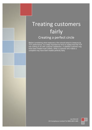 Treating customers
           fairly
             Creating a perfect circle
Before considering what measures a firm should adopt to measure its
TCF performance, it is vitally important for firms to realise first that TCF
has nothing to do with customer satisfaction. A satisfied customer may
have been treated most unfairly, while a customer who makes a
complaint may have been treated perfectly fairly.




                                                          Lee Werrell
                            CEI Compliance Limited Tel 0800 689 9 689
 