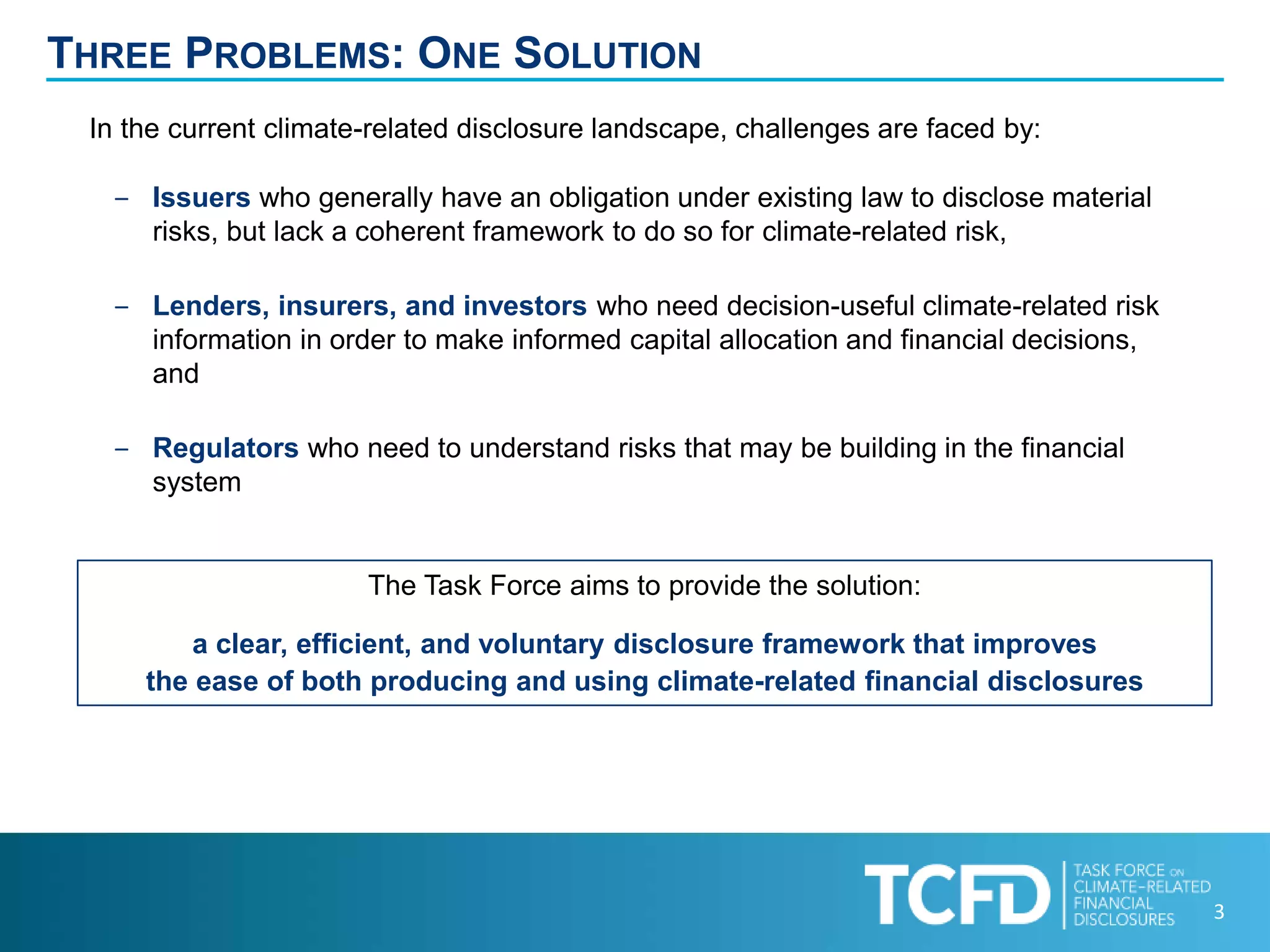 3
THREE PROBLEMS: ONE SOLUTION
The Task Force aims to provide the solution:
a clear, efficient, and voluntary disclosure framework that improves
the ease of both producing and using climate-related financial disclosures
In the current climate-related disclosure landscape, challenges are faced by:
‒ Issuers who generally have an obligation under existing law to disclose material
risks, but lack a coherent framework to do so for climate-related risk,
‒ Lenders, insurers, and investors who need decision-useful climate-related risk
information in order to make informed capital allocation and financial decisions,
and
‒ Regulators who need to understand risks that may be building in the financial
system
 