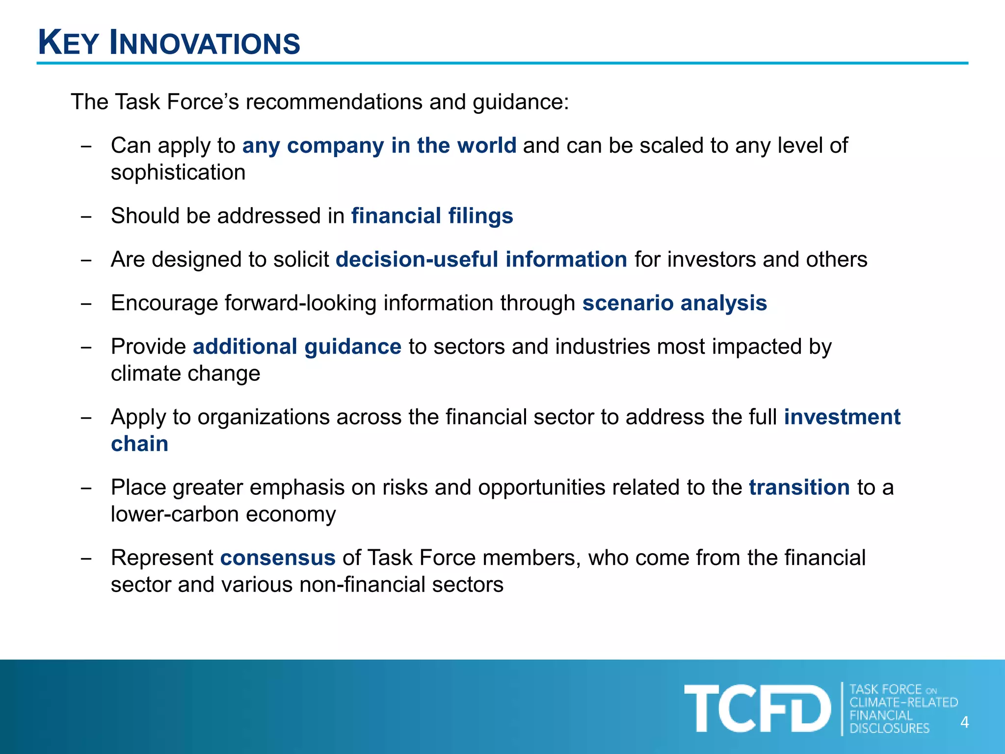 4
KEY INNOVATIONS
The Task Force’s recommendations and guidance:
‒ Can apply to any company in the world and can be scaled to any level of
sophistication
‒ Should be addressed in financial filings
‒ Are designed to solicit decision-useful information for investors and others
‒ Encourage forward-looking information through scenario analysis
‒ Provide additional guidance to sectors and industries most impacted by
climate change
‒ Apply to organizations across the financial sector to address the full investment
chain
‒ Place greater emphasis on risks and opportunities related to the transition to a
lower-carbon economy
‒ Represent consensus of Task Force members, who come from the financial
sector and various non-financial sectors
 