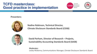 Nadine Robinson, Technical Director,
Climate Disclosure Standards Board (CDSB)
David Parham, Director of Research – Projects,
Sustainability Accounting Standards Board (SASB)
Moderator:
Lesley McKenna, Communications Manager, Climate Disclosure Standards Board
Presenters:
TCFD masterclass:
Good practice in implementation
 