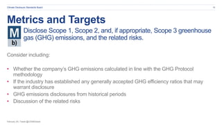 February 20 | Tweet @CDSBGlobal
Climate Disclosure Standards Board 16
Metrics and Targets
Disclose Scope 1, Scope 2, and, if appropriate, Scope 3 greenhouse
gas (GHG) emissions, and the related risks.
Consider including:
• Whether the company’s GHG emissions calculated in line with the GHG Protocol
methodology
• If the industry has established any generally accepted GHG efficiency ratios that may
warrant disclosure
• GHG emissions disclosures from historical periods
• Discussion of the related risks
 