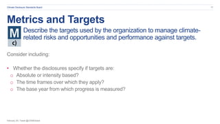 February 20 | Tweet @CDSBGlobal
Climate Disclosure Standards Board 17
Metrics and Targets
Describe the targets used by the organization to manage climate-
related risks and opportunities and performance against targets.
Consider including:
• Whether the disclosures specify if targets are:
o Absolute or intensity based?
o The time frames over which they apply?
o The base year from which progress is measured?
 
