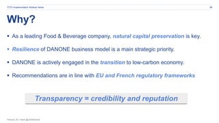 February 20 | Tweet @CDSBGlobal
Why?
22TCFD Implementation Webinar Series
 As a leading Food & Beverage company, natural capital preservation is key.
 Resilience of DANONE business model is a main strategic priority.
 DANONE is actively engaged in the transition to low-carbon economy.
 Recommendations are in line with EU and French regulatory frameworks
Transparency = credibility and reputation
 
