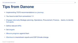 February 20 | Tweet @CDSBGlobal
Tips from Danone
27TCFD Implementation Webinar Series
 Implementing TCFD recommendations is a journey.
 You have to start from somewhere ! 
 Engage internally Strategic planning, Operations, Procurement, Finance,…teams, to identify
hot spots.
 Define relevant KPIs
 Set targets
 Mesure progress against them
 Disclose in meanstream reports and CDP Climate change.
 