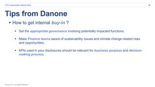 February 20 | Tweet @CDSBGlobal
Tips from Danone
28TCFD Implementation Webinar Series
 How to get internal buy-in ?
 Set the appropriate governance involving potentially impacted functions.
 Make Finance teams aware of sustainability issues and climate change related risks
and opportunities.
 KPIs used in your disclosures should be relevant for business purpose and decison-
making process
 