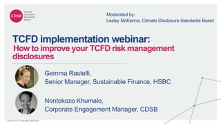 January 20 | Tweet @CDSBGlobal
TCFD implementation webinar:
How to improve your TCFD risk management
disclosures
Nontokozo Khumalo,
Corporate Engagement Manager, CDSB
Gemma Rastelli,
Senior Manager, Sustainable Finance, HSBC
Moderated by:
Lesley McKenna, Climate Disclosure Standards Board
 
